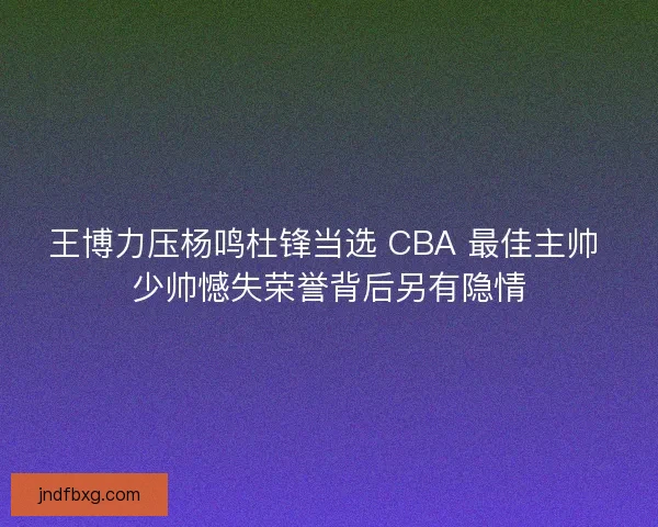 王博力压杨鸣杜锋当选 CBA 最佳主帅 少帅憾失荣誉背后另有隐情