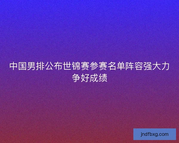 中国男排公布世锦赛参赛名单阵容强大力争好成绩