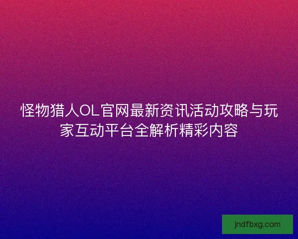 怪物猎人OL官网最新资讯活动攻略与玩家互动平台全解析精彩内容