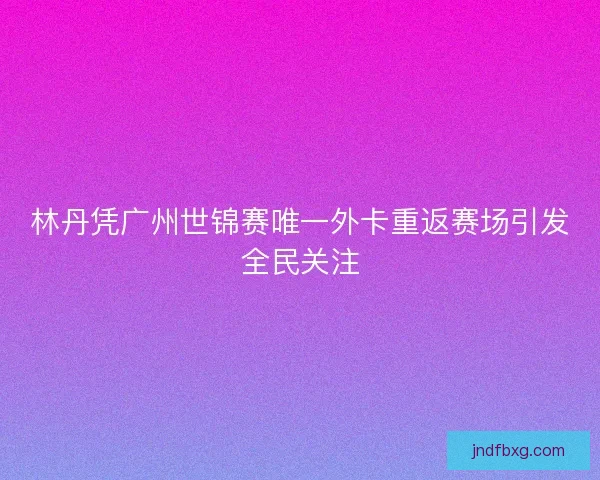 林丹凭广州世锦赛唯一外卡重返赛场引发全民关注