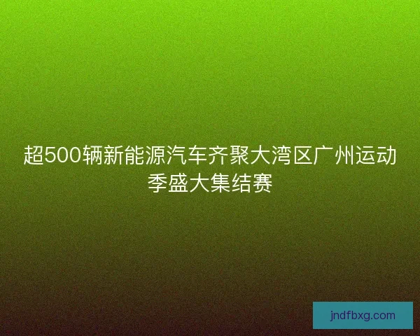 超500辆新能源汽车齐聚大湾区广州运动季盛大集结赛