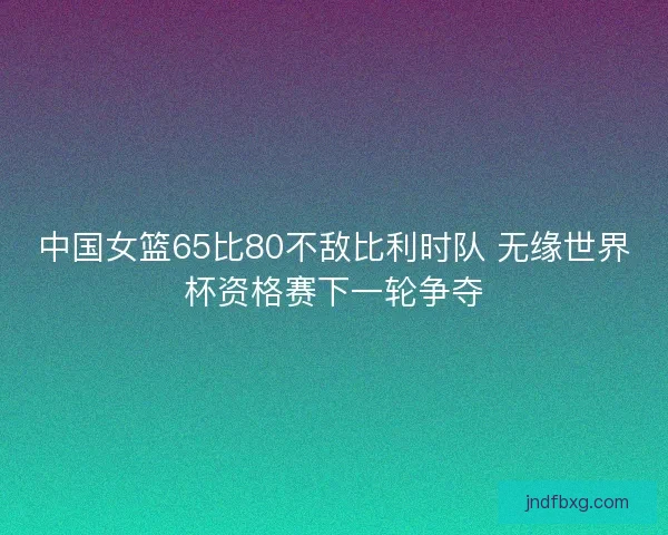 中国女篮65比80不敌比利时队 无缘世界杯资格赛下一轮争夺
