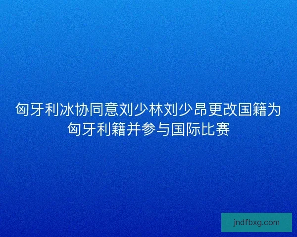 匈牙利冰协同意刘少林刘少昂更改国籍为匈牙利籍并参与国际比赛