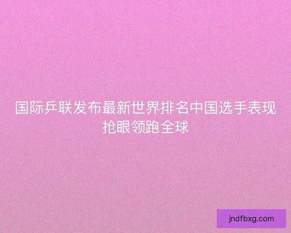 国际乒联发布最新世界排名中国选手表现抢眼领跑全球