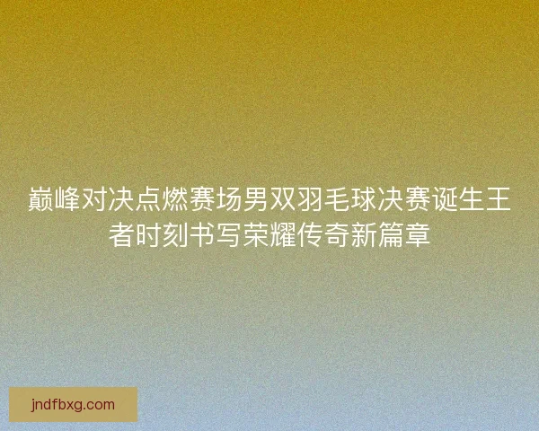 巅峰对决点燃赛场男双羽毛球决赛诞生王者时刻书写荣耀传奇新篇章