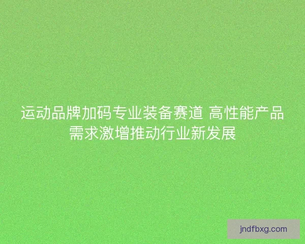 运动品牌加码专业装备赛道 高性能产品需求激增推动行业新发展