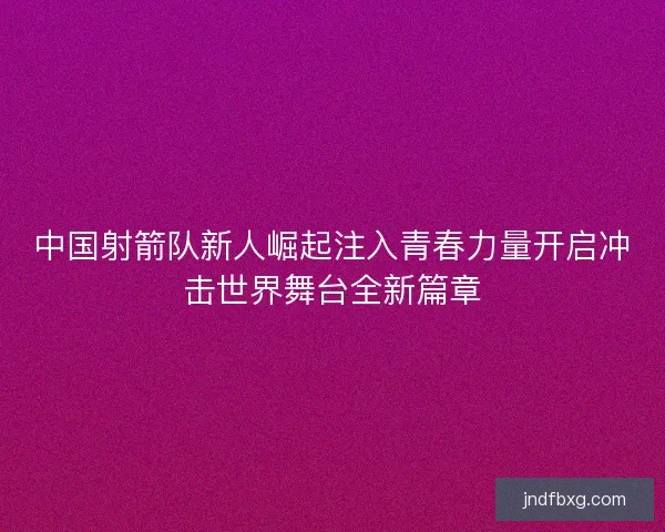 中国射箭队新人崛起注入青春力量开启冲击世界舞台全新篇章