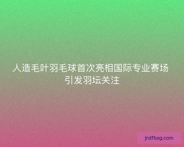 人造毛叶羽毛球首次亮相国际专业赛场 引发羽坛关注