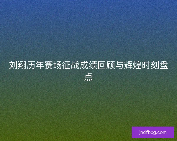 刘翔历年赛场征战成绩回顾与辉煌时刻盘点