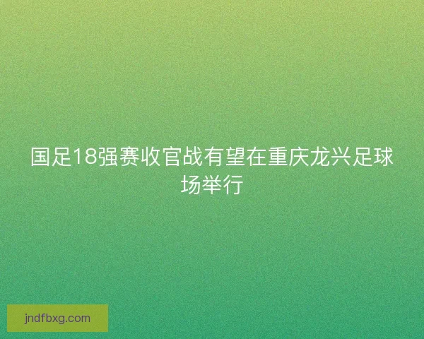 国足18强赛收官战有望在重庆龙兴足球场举行