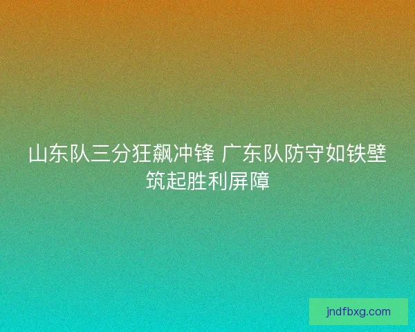 山东队三分狂飙冲锋 广东队防守如铁壁筑起胜利屏障