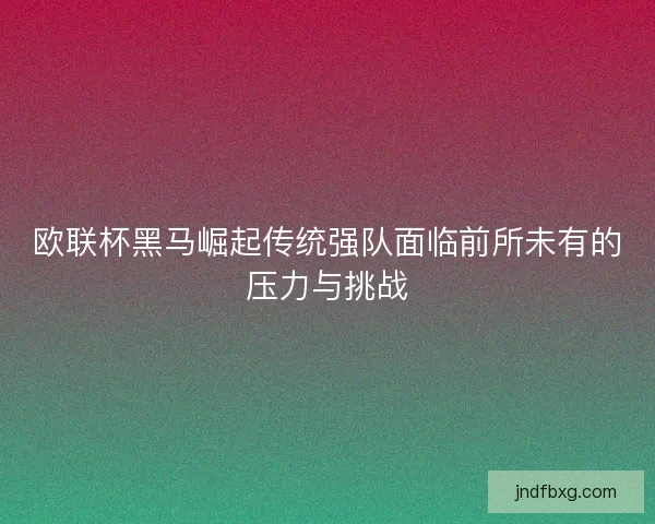 欧联杯黑马崛起传统强队面临前所未有的压力与挑战