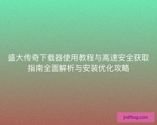 盛大传奇下载器使用教程与高速安全获取指南全面解析与安装优化攻略