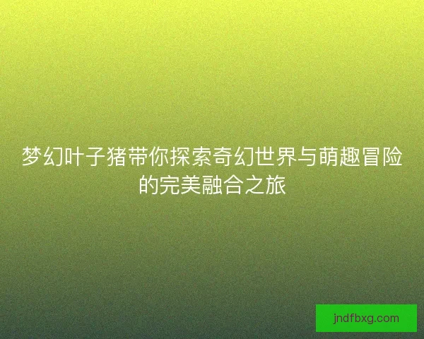 梦幻叶子猪带你探索奇幻世界与萌趣冒险的完美融合之旅