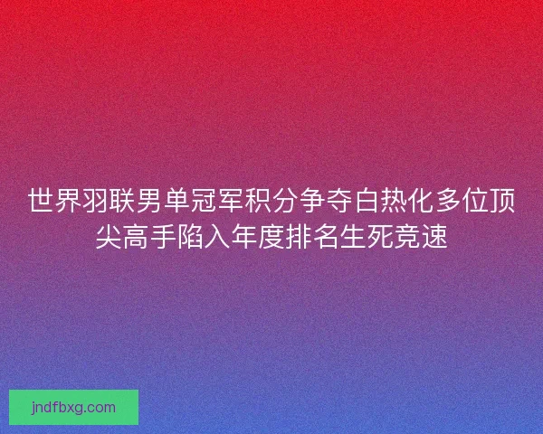 世界羽联男单冠军积分争夺白热化多位顶尖高手陷入年度排名生死竞速