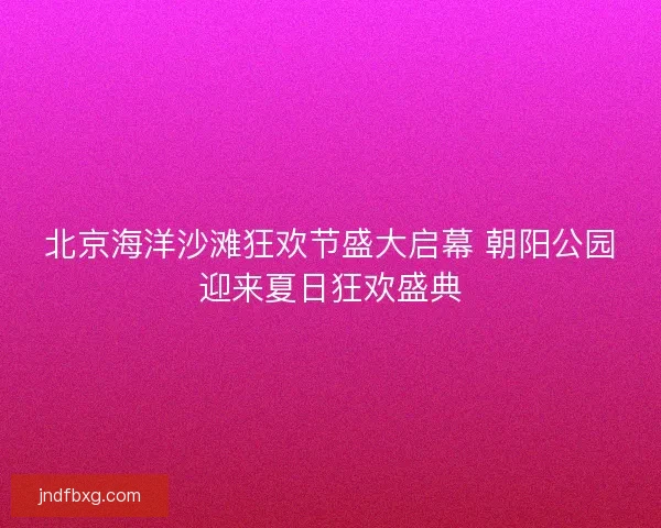 北京海洋沙滩狂欢节盛大启幕 朝阳公园迎来夏日狂欢盛典