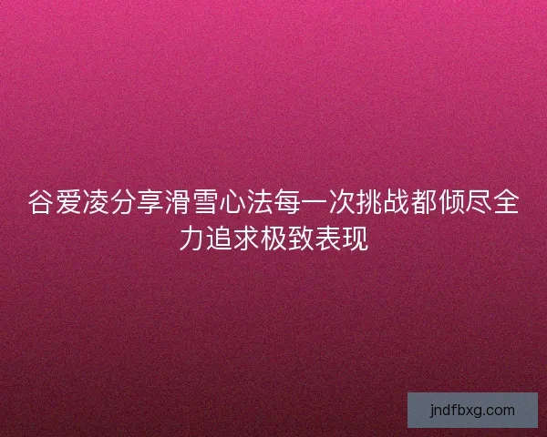 谷爱凌分享滑雪心法每一次挑战都倾尽全力追求极致表现