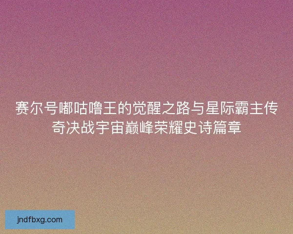 赛尔号嘟咕噜王的觉醒之路与星际霸主传奇决战宇宙巅峰荣耀史诗篇章