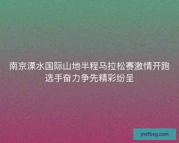 南京溧水国际山地半程马拉松赛激情开跑选手奋力争先精彩纷呈