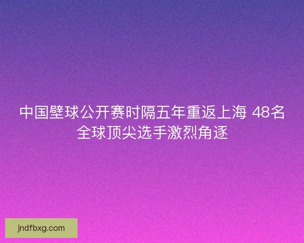 中国壁球公开赛时隔五年重返上海 48名全球顶尖选手激烈角逐