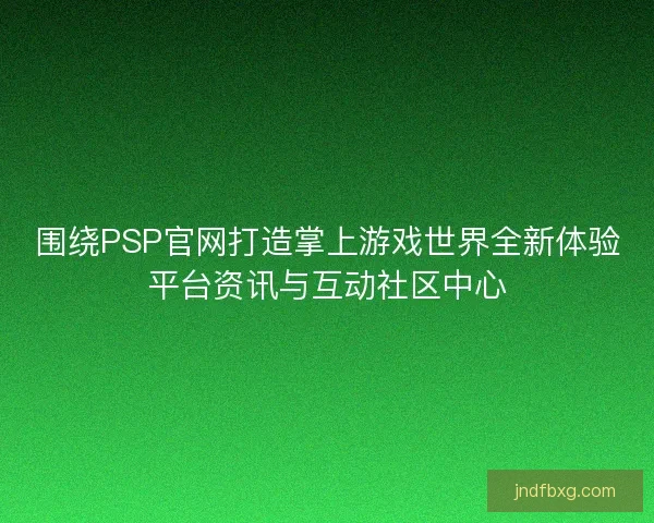 围绕PSP官网打造掌上游戏世界全新体验平台资讯与互动社区中心