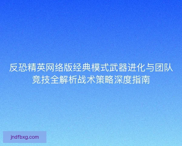 反恐精英网络版经典模式武器进化与团队竞技全解析战术策略深度指南