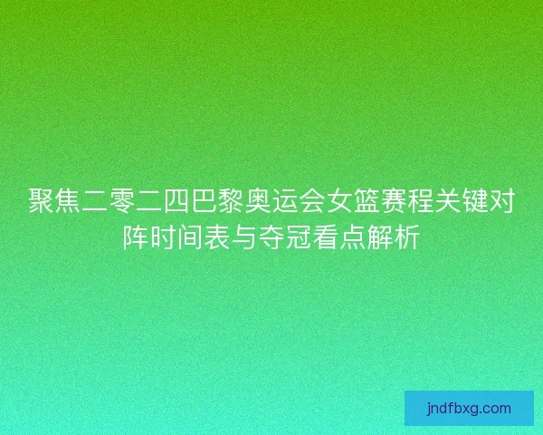 聚焦二零二四巴黎奥运会女篮赛程关键对阵时间表与夺冠看点解析